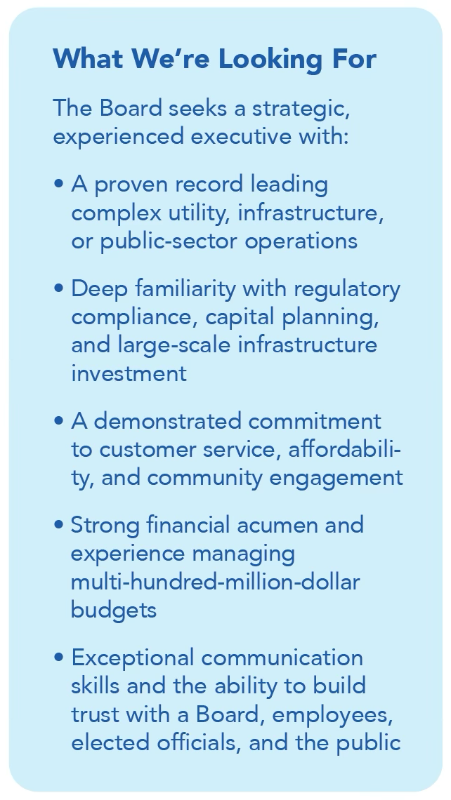 Image with the following text: What We're Looking For The Board seeks a strategic, experienced executive with: - A proven record leading complex utility, infrastructure, or public-sector operations - Deep familiarity with regulatory compliance, capital planning, and large-scale infrastructure investment - A demonstrated commitment to customer service, affordability, and community engagement - Strong financial acumen and experience managing multi-hundred-million-dollar budgets - Exceptional communication skills and the ability to build trust with a Board, employees, elected officials, and the public